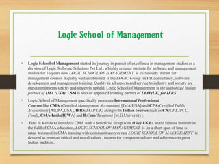 Logic School of Management
• Logic School of Management started its journey in pursuit of excellence in management studies as a
division of Logic Software Solutions Pvt Ltd , a highly reputed institute for software and management
studies for 16 years now LOGIC SCHOOL OF MANAGEMENT is exclusively meant for
management courses Equally well established is the LOGIC Group in HR consultancy, software
development and management training. Quality in all aspects and service to industry and society are
our commitments strictly and sincerely upheld. Logic School of Management is the authorized Indian
partner of IMA (USA). LSM is also an approved learning partner of IAAP(UK) for IFRS
• Logic School of Management specifically promotes International Professional
Courses like CMA (Certified Management Accountant) [IMA,USA] and CPA(Certified Public
Accountant) [AICPA,USA], IFRS(IAAP UK) along with Indian courses such as CA(CPT,IPCC,
Final), CMA-India(ICWA) and B.Com(Taxation) [M.G.University].
• First in Kerala to introduce CMA with a beneficial tie up with Wiley USA a world famous institute in
the field of CMA education, LOGIC SCHOOL OF MANAGEMENT is ,in a short span of time is
rated top most in CMA training with consistent success rate LOGIC SCHOOL OF MANAGEMENT is
devoted to promote ethical and moral values , respect for composite culture and adherence to great
Indian tradition.
 