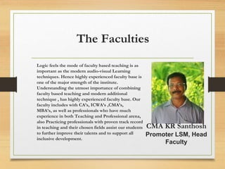 The Faculties
Logic feels the mode of faculty based teaching is as
important as the modern audio-visual Learning
techniques. Hence highly experienced faculty base is
one of the major strength of the institute.
Understanding the utmost importance of combining
faculty based teaching and modern additional
technique , has highly experienced faculty base. Our
faculty includes with CA’s, ICWA’s ,CMA’s,
MBA’s, as well as professionals who have much
experience in both Teaching and Professional arena,
also Practicing professionals with proven track record
in teaching and their chosen fields assist our students
to further improve their talents and to support all
inclusive development.
CMA KR Santhosh
Promoter LSM, Head
Faculty
 
