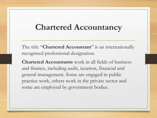 Chartered Accountancy
The title “Chartered Accountant” is an internationally
recognised professional designation.
Chartered Accountants work in all fields of business
and finance, including audit, taxation, financial and
general management. Some are engaged in public
practice work, others work in the private sector and
some are employed by government bodies.
 