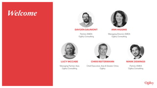 ANN HIGGINS
Managing Director, EMEA 
Ogilvy Consulting
DAYOÁN DAUMONT
Partner, EMEA 
Ogilvy Consulting
LUCY MCCABE
Managing Partner, Asia 
Ogilvy Consulting
CHRIS REITERMANN
Chief Executive, Asia & Greater China 
Ogilvy
MARK DEWINGS
Partner, EMEA 
Ogilvy Consulting
Welcome
 