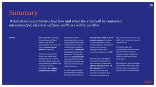 26
Summary
While there is uncertainty about how and when the virus will be contained,
one certainty is, the crisis will pass, and there will be an After.
When that After emerges,
the landscape will have
shifted, new growth
opportunities will come into
view, and winners and
losers will transpire.
Much has been written
about how ‘black swan’
events are a test of every
brand’s purpose, values and
commitments, however they
are also a moment-
of-truth for their agility,
creativity and resolve.
IPA analysis shows
businesses that continue
making their brand matter
during times of crisis are
rewarded with a greater
opportunity to grow trial
and shares through the
downturn. They are also
proven to rebound faster
when good times return,
capturing more than their
fair share of the stimulus-
induced bounce.
it is now time to take a more
proactive stance. In actions;
in communications; and in
transformation, in both brand,
product and services
offerings, comms and
commerce channels, and CX.
Marketers who manage to
turn crisis into opportunity
are those who consider and
address impacts across all
time horizons. They
will secure the now, and
make up for lost ground as
the recovery kicks in, and
get on the front foot to turn
shifts into long-term growth
opportunities.
By staying agile and
competitively-minded, these
brands can turn bold and
creative moves through the
crisis into disproportionate
share gains.
By building on them decisively
once better times return, they
can turn them into sustained
growth and competitive edge.As we progress through
the outbreak and beyond
the initial reactive phase,
 
