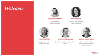 ANN HIGGINS
Managing Director, EMEA 
Ogilvy Consulting
DAYOÁN DAUMONT
Partner, EMEA 
Ogilvy Consulting
LUCY MCCABE
Managing Partner, Asia 
Ogilvy Consulting
CHRIS REITERMANN
Chief Executive, Asia & Greater China 
Ogilvy
SUSAN MACHTIGER
Executive Partner, U.S. 
Brand & Marketing Strategy 
Ogilvy Consulting
Welcome
 