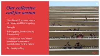47
Our collective
call for action
Your Brand Purpose x Needs  
of People and Communities.
Be agile.
Be engaged, don’t stand by
for recovery.
Taking action now will set
you up and create new
opportunities for the future.
Do the right thing.
 