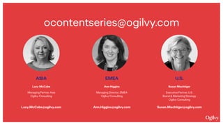 EMEA 
 
Ann Higgins
Managing Director, EMEA 
Ogilvy Consulting 
 
 
Ann.Higgins@ogilvy.com
ASIA 
 
Lucy McCabe
Managing Partner, Asia 
Ogilvy Consulting 
 
 
Lucy.McCabe@ogilvy.com
U.S. 
 
Susan Machtiger
Executive Partner, U.S. 
Brand & Marketing Strategy 
Ogilvy Consulting 
 
Susan.Machtiger@ogilvy.com
ocontentseries@ogilvy.com 
 