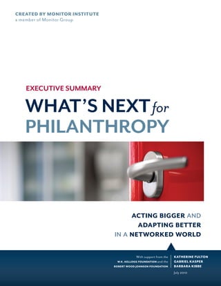 CREATED BY MONITOR INSTITUTE
a member of Monitor Group




   EXECUTIVE SUMMARY

   WHAT’S NEXT for
   PHILANTHROPY


                                    acting bigger and
                                      adapting better
                               in a networked world

                                           With support from the   KATHERINE FULTON
                                W.K. KELLOGG FOUNDATION and  the   GABRIEL KASPER
                               ROBERT WOOD JOHNSON FOUNDATION      BARBARA KIBBE
                                                                   July 2010
 