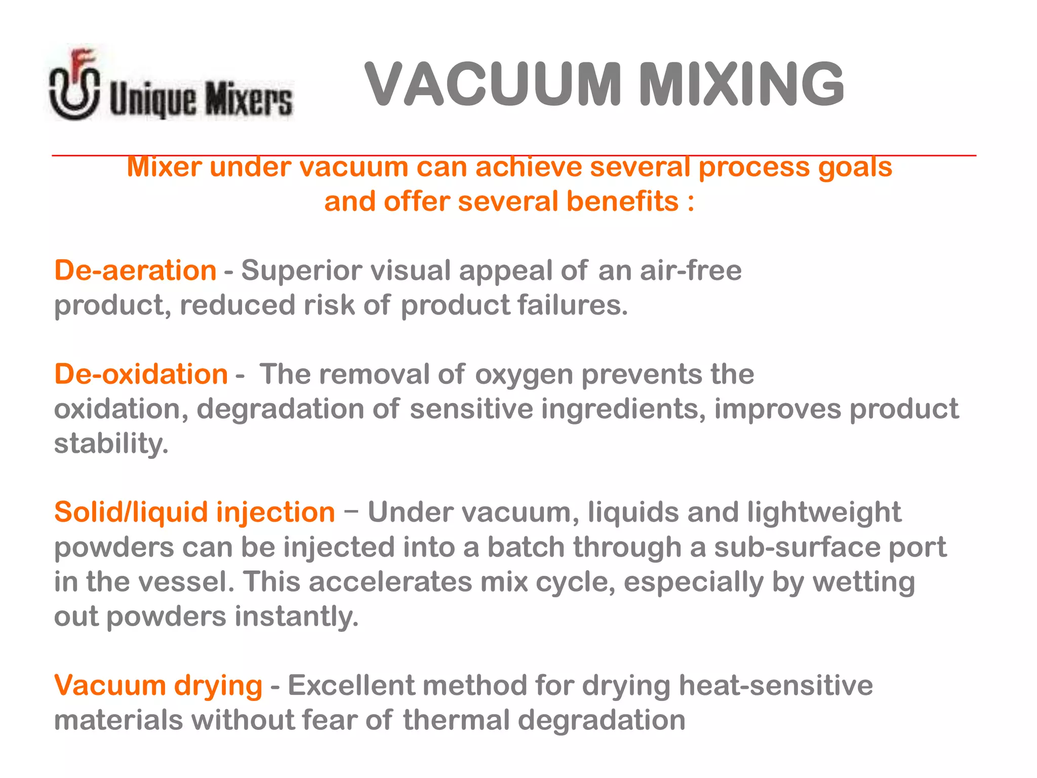 VACUUM MIXING
Mixer under vacuum can achieve several process goals
and offer several benefits :
De-aeration - Superior visual appeal of an air-free
product, reduced risk of product failures.

De-oxidation - The removal of oxygen prevents the
oxidation, degradation of sensitive ingredients, improves product
stability.
Solid/liquid injection − Under vacuum, liquids and lightweight
powders can be injected into a batch through a sub-surface port
in the vessel. This accelerates mix cycle, especially by wetting
out powders instantly.
Vacuum drying - Excellent method for drying heat-sensitive
materials without fear of thermal degradation

 