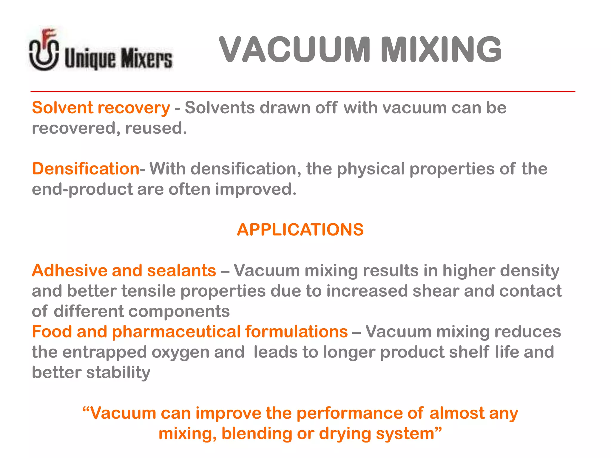 VACUUM MIXING
Solvent recovery - Solvents drawn off with vacuum can be
recovered, reused.
Densification- With densification, the physical properties of the
end-product are often improved.
APPLICATIONS
Adhesive and sealants – Vacuum mixing results in higher density
and better tensile properties due to increased shear and contact
of different components
Food and pharmaceutical formulations – Vacuum mixing reduces
the entrapped oxygen and leads to longer product shelf life and
better stability
“Vacuum can improve the performance of almost any
mixing, blending or drying system”

 