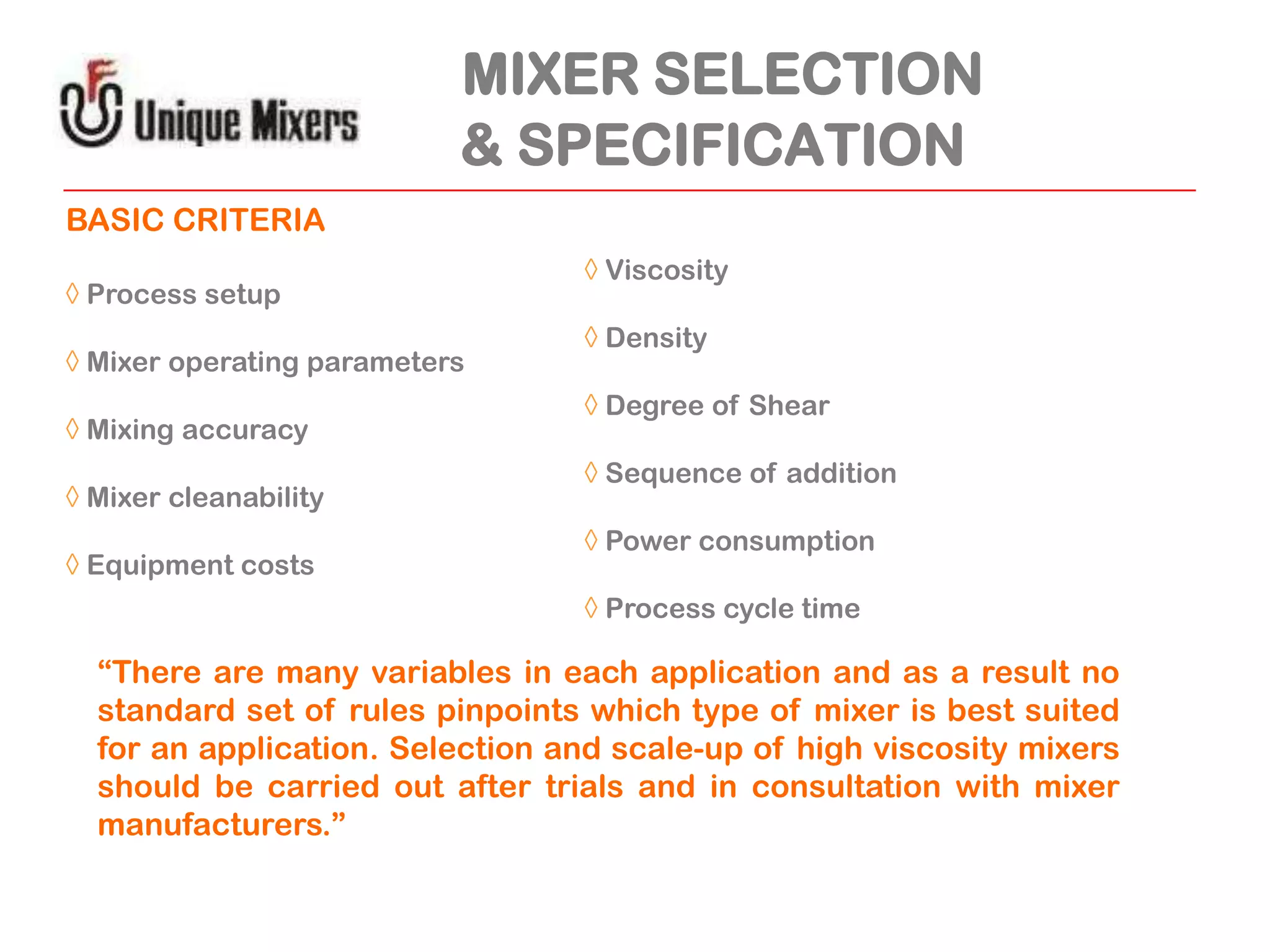 MIXER SELECTION
& SPECIFICATION
BASIC CRITERIA
◊ Process setup
◊ Mixer operating parameters
◊ Mixing accuracy
◊ Mixer cleanability
◊ Equipment costs

◊ Viscosity
◊ Density
◊ Degree of Shear
◊ Sequence of addition

◊ Power consumption
◊ Process cycle time

“There are many variables in each application and as a result no
standard set of rules pinpoints which type of mixer is best suited
for an application. Selection and scale-up of high viscosity mixers
should be carried out after trials and in consultation with mixer
manufacturers.”

 