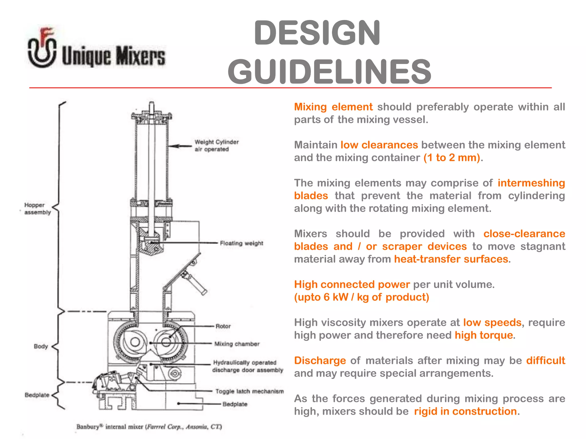 DESIGN
GUIDELINES
Mixing element should preferably operate within all
parts of the mixing vessel.
Maintain low clearances between the mixing element
and the mixing container (1 to 2 mm).
The mixing elements may comprise of intermeshing
blades that prevent the material from cylindering
along with the rotating mixing element.
Mixers should be provided with close-clearance
blades and / or scraper devices to move stagnant
material away from heat-transfer surfaces.
High connected power per unit volume.
(upto 6 kW / kg of product)
High viscosity mixers operate at low speeds, require
high power and therefore need high torque.
Discharge of materials after mixing may be difficult
and may require special arrangements.
As the forces generated during mixing process are
high, mixers should be rigid in construction.

 