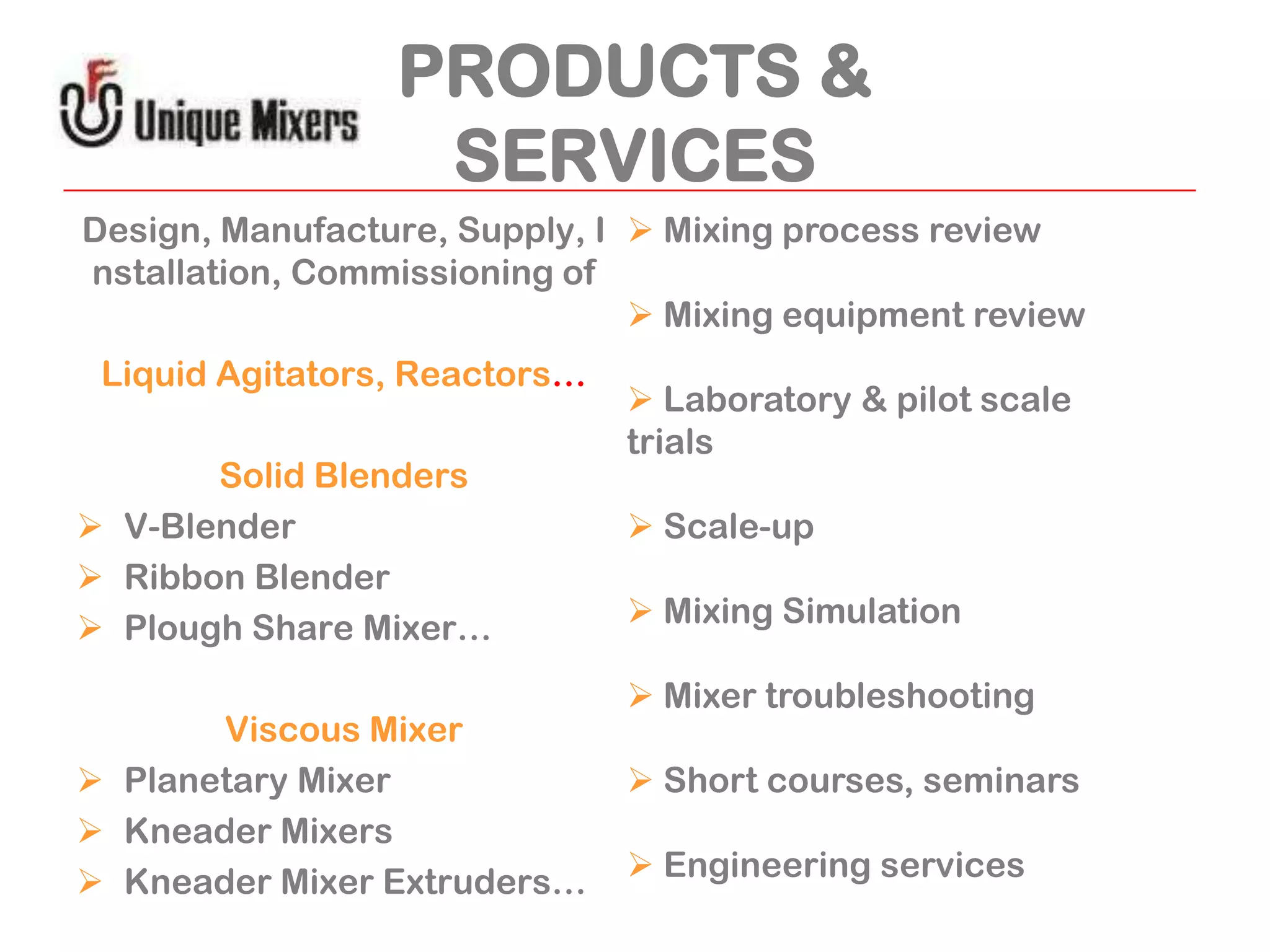 PRODUCTS &
SERVICES
Design, Manufacture, Supply, I  Mixing process review
nstallation, Commissioning of
 Mixing equipment review
Liquid Agitators, Reactors…
Solid Blenders
 V-Blender
 Ribbon Blender
 Plough Share Mixer…
Viscous Mixer
 Planetary Mixer
 Kneader Mixers
 Kneader Mixer Extruders…

 Laboratory & pilot scale
trials
 Scale-up
 Mixing Simulation
 Mixer troubleshooting
 Short courses, seminars
 Engineering services

 