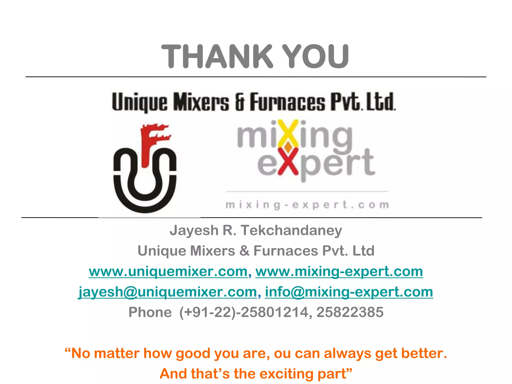 THANK YOU

Jayesh R. Tekchandaney
Unique Mixers & Furnaces Pvt. Ltd
www.uniquemixer.com, www.mixing-expert.com
jayesh@uniquemixer.com, info@mixing-expert.com
Phone (+91-22)-25801214, 25822385
“No matter how good you are, ou can always get better.
And that’s the exciting part”

 