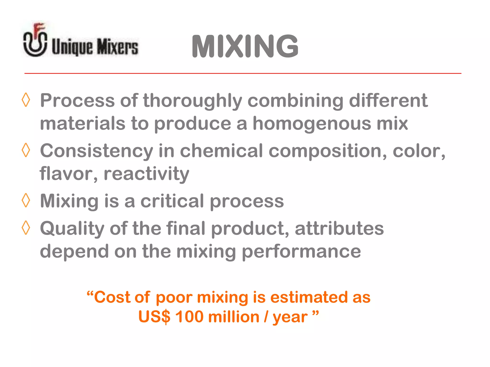 MIXING
◊ Process of thoroughly combining different
materials to produce a homogenous mix
◊ Consistency in chemical composition, color,
flavor, reactivity
◊ Mixing is a critical process
◊ Quality of the final product, attributes
depend on the mixing performance
“Cost of poor mixing is estimated as
US$ 100 million / year ”

 