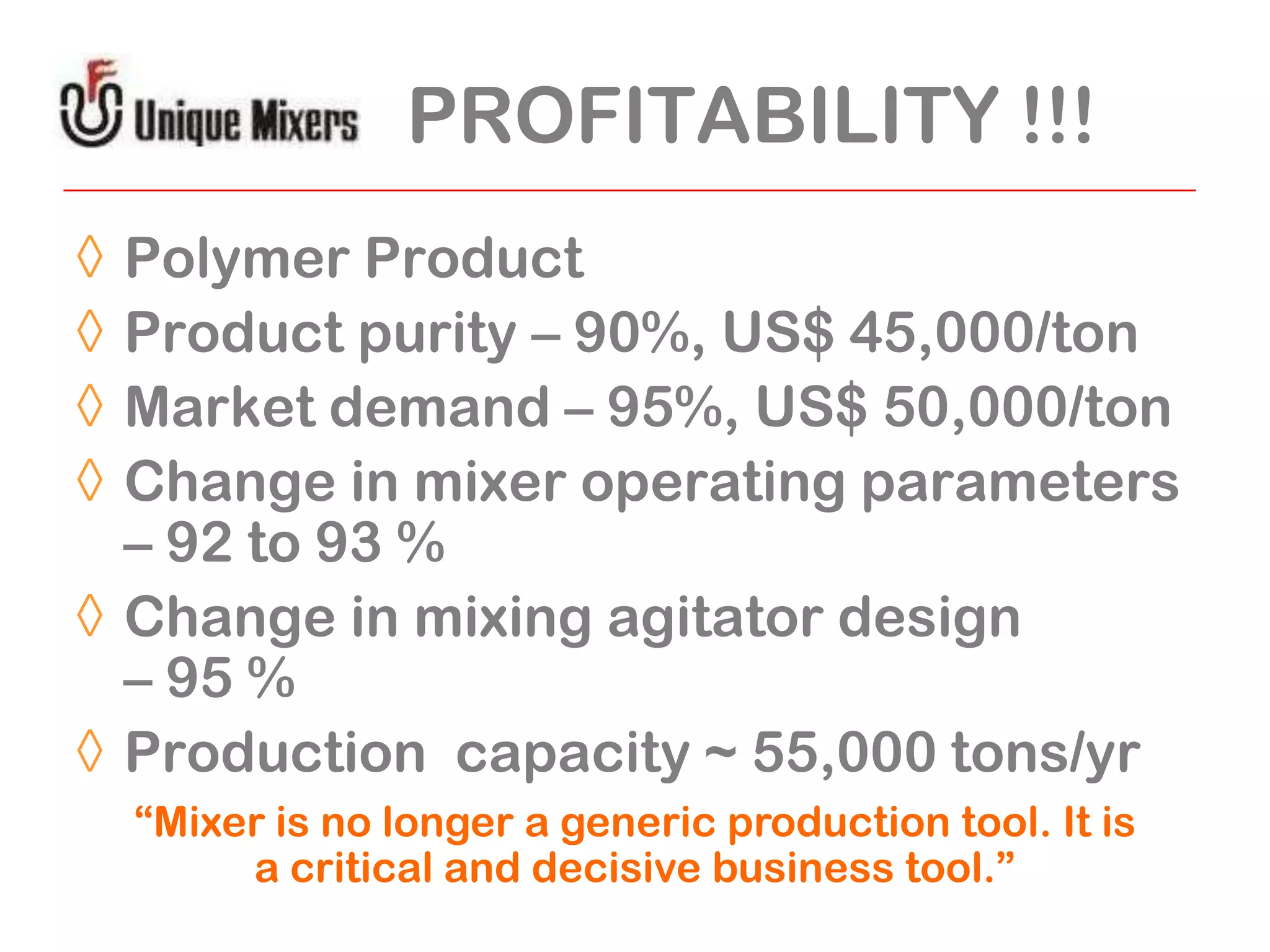 PROFITABILITY !!!
◊
◊
◊
◊

Polymer Product
Product purity – 90%, US$ 45,000/ton
Market demand – 95%, US$ 50,000/ton
Change in mixer operating parameters
– 92 to 93 %
◊ Change in mixing agitator design
– 95 %
◊ Production capacity ~ 55,000 tons/yr
“Mixer is no longer a generic production tool. It is
a critical and decisive business tool.”

 