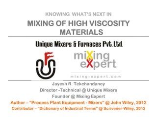 KNOWING WHAT’S NEXT IN

MIXING OF HIGH VISCOSITY
MATERIALS

Jayesh R. Tekchandaney
Director -Technical @ Unique Mixers
Founder @ Mixing Expert
Author – “Process Plant Equipment - Mixers” @ John Wiley, 2012
Contributor – “Dictionary of Industrial Terms” @ Scrivener-Wiley, 2012

 