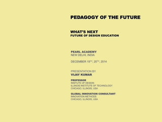 ©	
  VIJAY	
  KUMAR	
  
 1
PEARL ACADEMY
NEW DELHI, INDIA
DECEMBER 19TH, 20TH, 2014
PRESENTATION BY
VIJAY KUMAR
PROFESSOR
INSITUTE OF DESIGN
ILLINOIS INSTITUTE OF TECHNOLOGY
CHICAGO, ILLINOIS, USA
GLOBAL INNOVATION CONSULTANT
INNOVATION METHODS
CHICAGO, ILLINOIS, USA
PEDAGOGY OF THE FUTURE
WHAT’S NEXT
FUTURE OF DESIGN EDUCATION
 