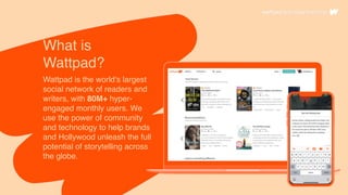What is
Wattpad?
Wattpad is the world's largest
social network of readers and
writers, with 80M+ hyper-
engaged monthly users. We
use the power of community
and technology to help brands
and Hollywood unleash the full
potential of storytelling across
the globe.
 