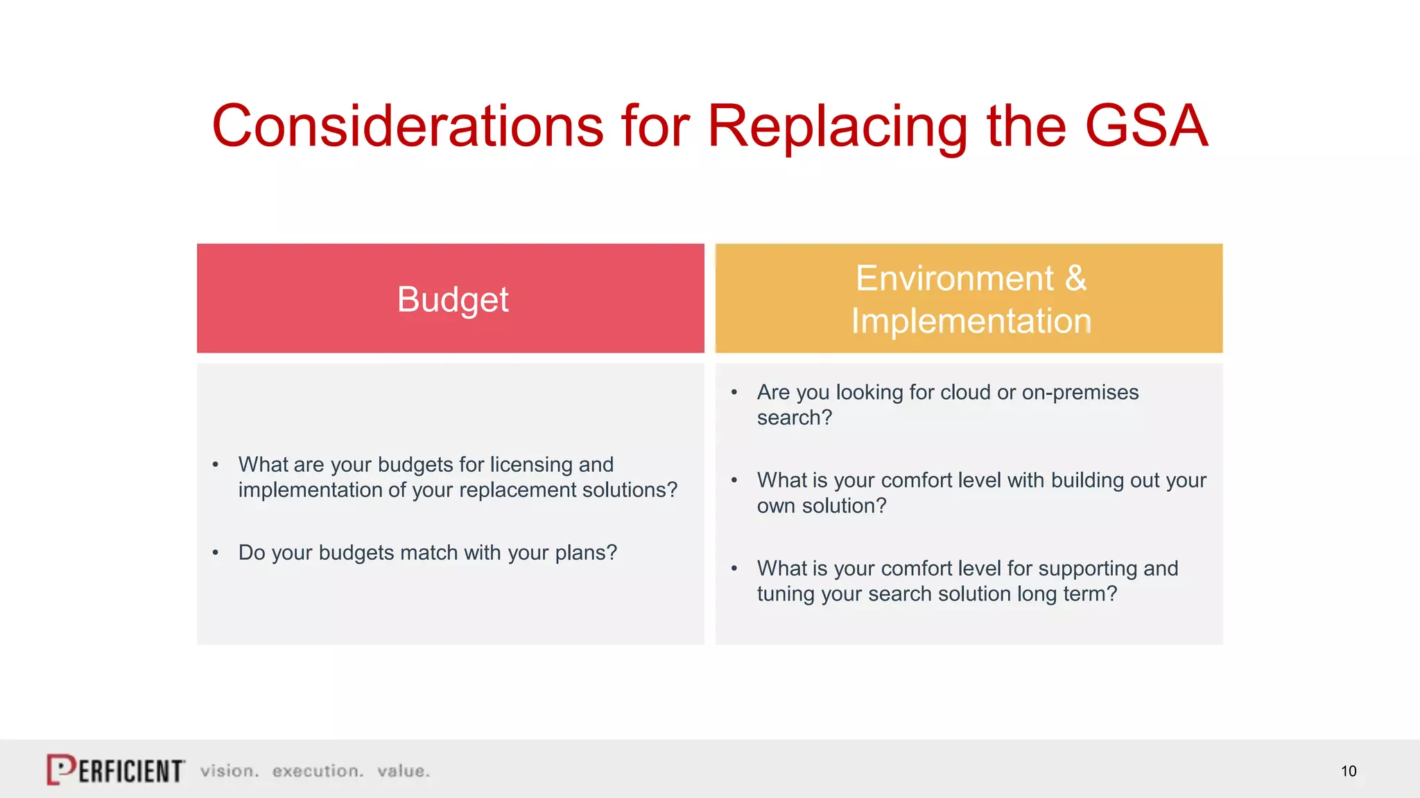 10
Considerations for Replacing the GSA
Budget
Environment &
Implementation
• What are your budgets for licensing and
implementation of your replacement solutions?
• Do your budgets match with your plans?
• Are you looking for cloud or on-premises
search?
• What is your comfort level with building out your
own solution?
• What is your comfort level for supporting and
tuning your search solution long term?
 