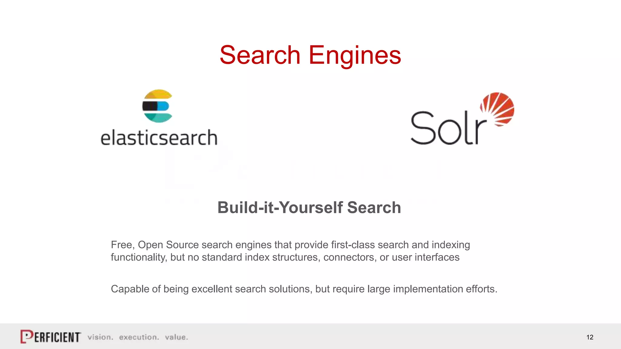 12
Search Engines
Build-it-Yourself Search
Free, Open Source search engines that provide first-class search and indexing
functionality, but no standard index structures, connectors, or user interfaces
Capable of being excellent search solutions, but require large implementation efforts.
 