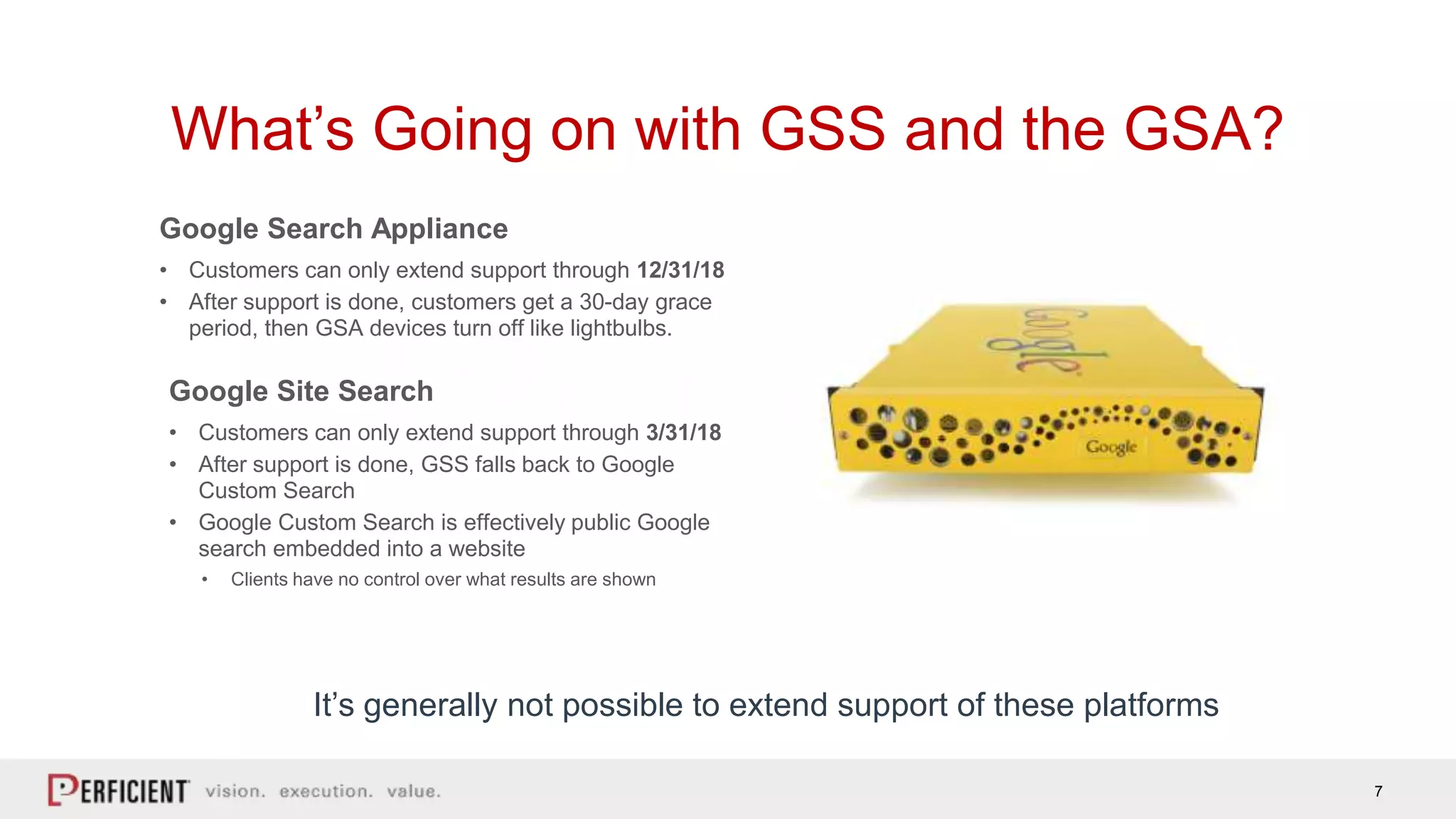 7
What’s Going on with GSS and the GSA?
• Customers can only extend support through 12/31/18
• After support is done, customers get a 30-day grace
period, then GSA devices turn off like lightbulbs.
Google Search Appliance
• Customers can only extend support through 3/31/18
• After support is done, GSS falls back to Google
Custom Search
• Google Custom Search is effectively public Google
search embedded into a website
• Clients have no control over what results are shown
Google Site Search
It’s generally not possible to extend support of these platforms
 