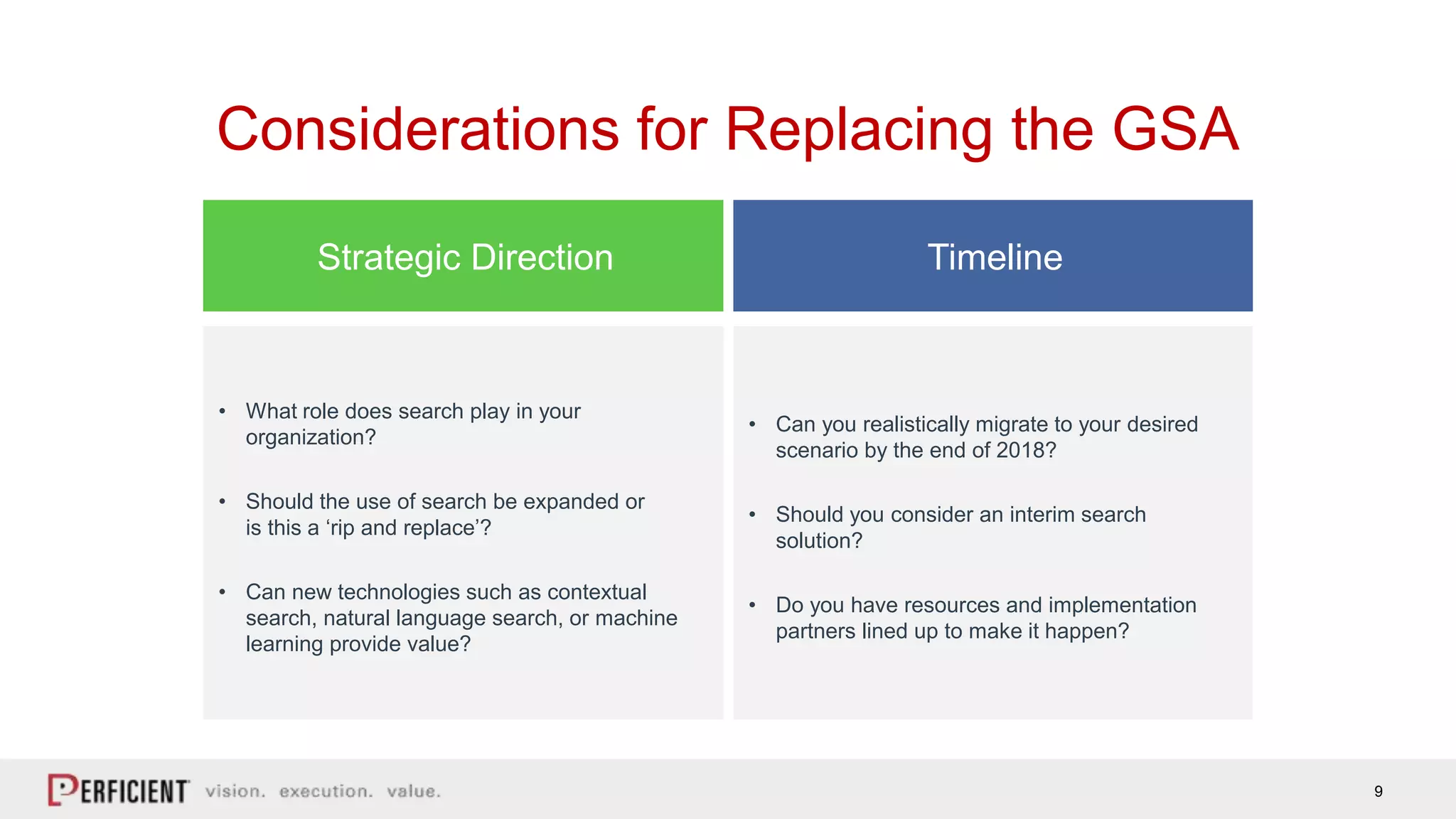 9
Considerations for Replacing the GSA
• What role does search play in your
organization?
• Should the use of search be expanded or
is this a ‘rip and replace’?
• Can new technologies such as contextual
search, natural language search, or machine
learning provide value?
Strategic Direction Timeline
• Can you realistically migrate to your desired
scenario by the end of 2018?
• Should you consider an interim search
solution?
• Do you have resources and implementation
partners lined up to make it happen?
 