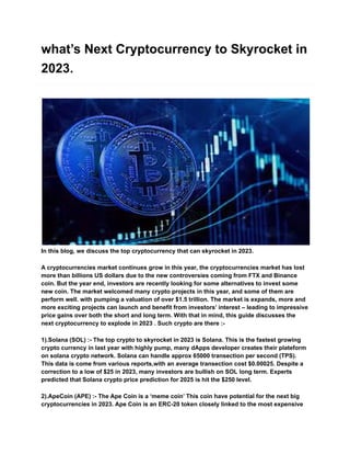 what’s Next Cryptocurrency to Skyrocket in
2023.
In this blog, we discuss the top cryptocurrency that can skyrocket in 2023.
A cryptocurrencies market continues grow in this year, the cryptocurrencies market has lost
more than billions US dollars due to the new controversies coming from FTX and Binance
coin. But the year end, investors are recently looking for some alternatives to invest some
new coin. The market welcomed many crypto projects in this year, and some of them are
perform well. with pumping a valuation of over $1.5 trillion. The market is expands, more and
more exciting projects can launch and benefit from investors’ interest – leading to impressive
price gains over both the short and long term. With that in mind, this guide discusses the
next cryptocurrency to explode in 2023 . Such crypto are there :-
1).Solana (SOL) :- The top crypto to skyrocket in 2023 is Solana. This is the fastest growing
crypto currency in last year with highly pump, many dApps developer creates their plateform
on solana crypto network. Solana can handle approx 65000 transection per second (TPS).
This data is come from various reports,with an average transection cost $0.00025. Despite a
correction to a low of $25 in 2023, many investors are bullish on SOL long term. Experts
predicted that Solana crypto price prediction for 2025 is hit the $250 level.
2).ApeCoin (APE) :- The Ape Coin is a ‘meme coin’ This coin have potential for the next big
cryptocurrencies in 2023. Ape Coin is an ERC-20 token closely linked to the most expensive
 