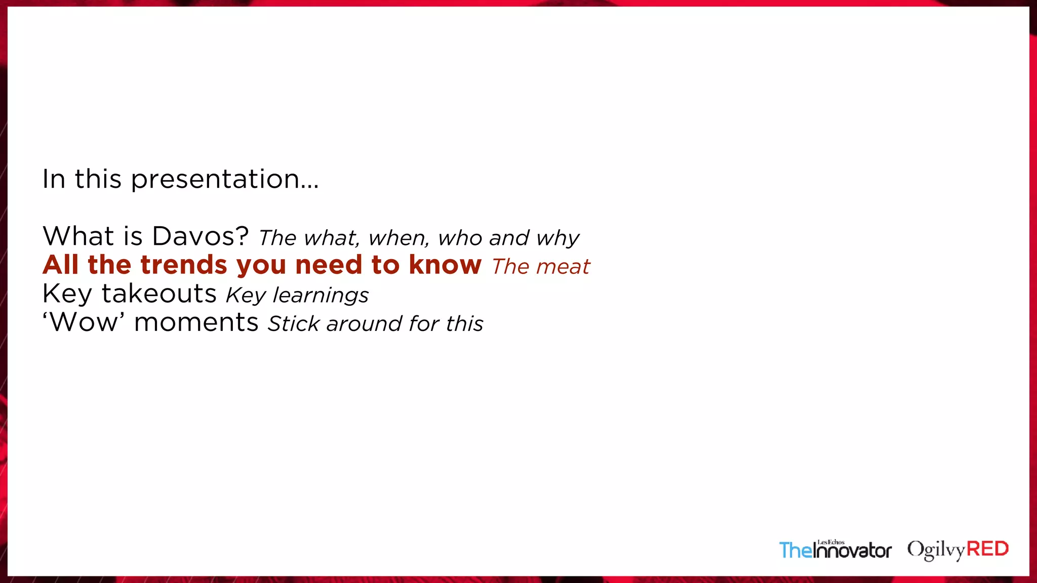 In this presentation… 
 
What is Davos? The what, when, who and why
All the trends you need to know The meat
Key takeouts Key learnings
‘Wow’ moments Stick around for this
 