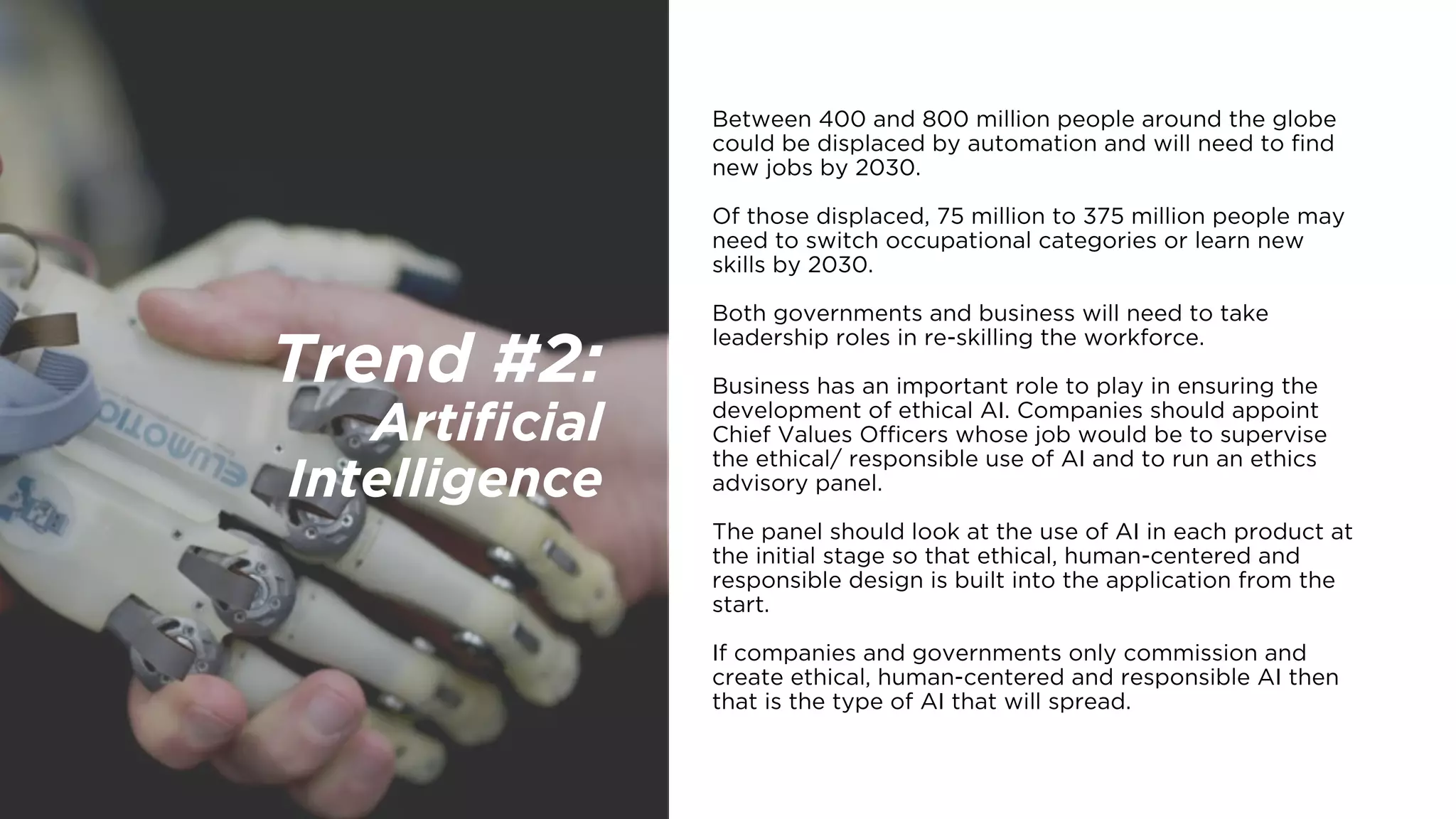 Trend #2:  
Artificial
Intelligence
Between 400 and 800 million people around the globe
could be displaced by automation and will need to find
new jobs by 2030.
Of those displaced, 75 million to 375 million people may
need to switch occupational categories or learn new
skills by 2030.
Both governments and business will need to take
leadership roles in re-skilling the workforce.
Business has an important role to play in ensuring the
development of ethical AI. Companies should appoint
Chief Values Officers whose job would be to supervise
the ethical/ responsible use of AI and to run an ethics
advisory panel.
The panel should look at the use of AI in each product at
the initial stage so that ethical, human-centered and
responsible design is built into the application from the
start.
If companies and governments only commission and
create ethical, human-centered and responsible AI then
that is the type of AI that will spread.
 