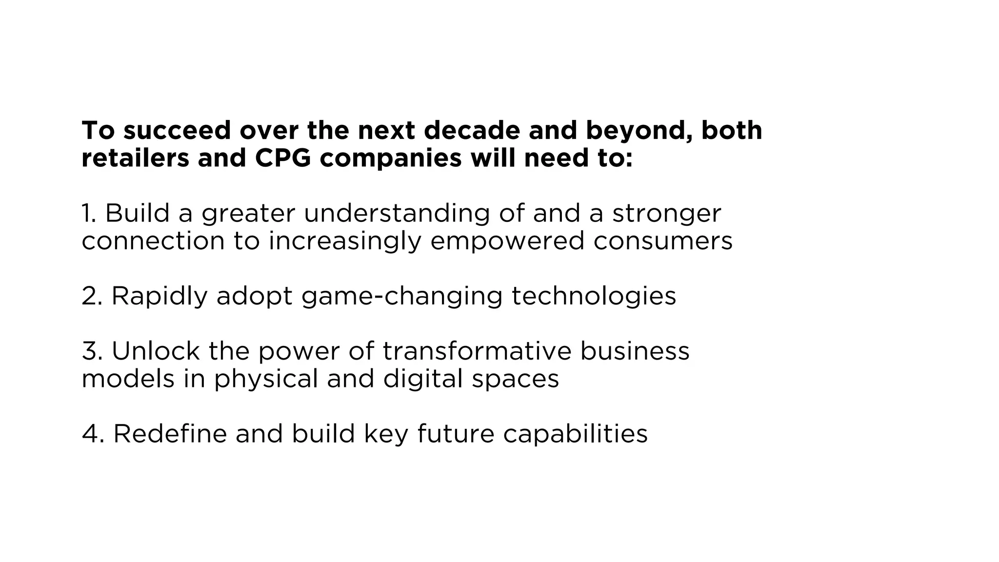 To succeed over the next decade and beyond, both
retailers and CPG companies will need to:
1. Build a greater understanding of and a stronger
connection to increasingly empowered consumers
2. Rapidly adopt game-changing technologies
3. Unlock the power of transformative business
models in physical and digital spaces
4. Redefine and build key future capabilities
 