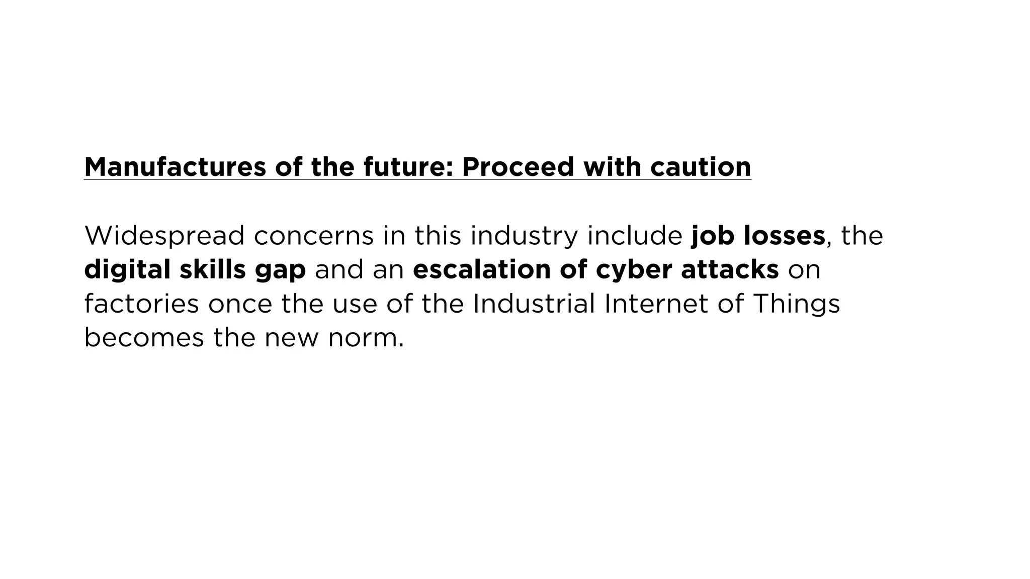 Manufactures of the future: Proceed with caution
Widespread concerns in this industry include job losses, the
digital skills gap and an escalation of cyber attacks on
factories once the use of the Industrial Internet of Things
becomes the new norm.
 