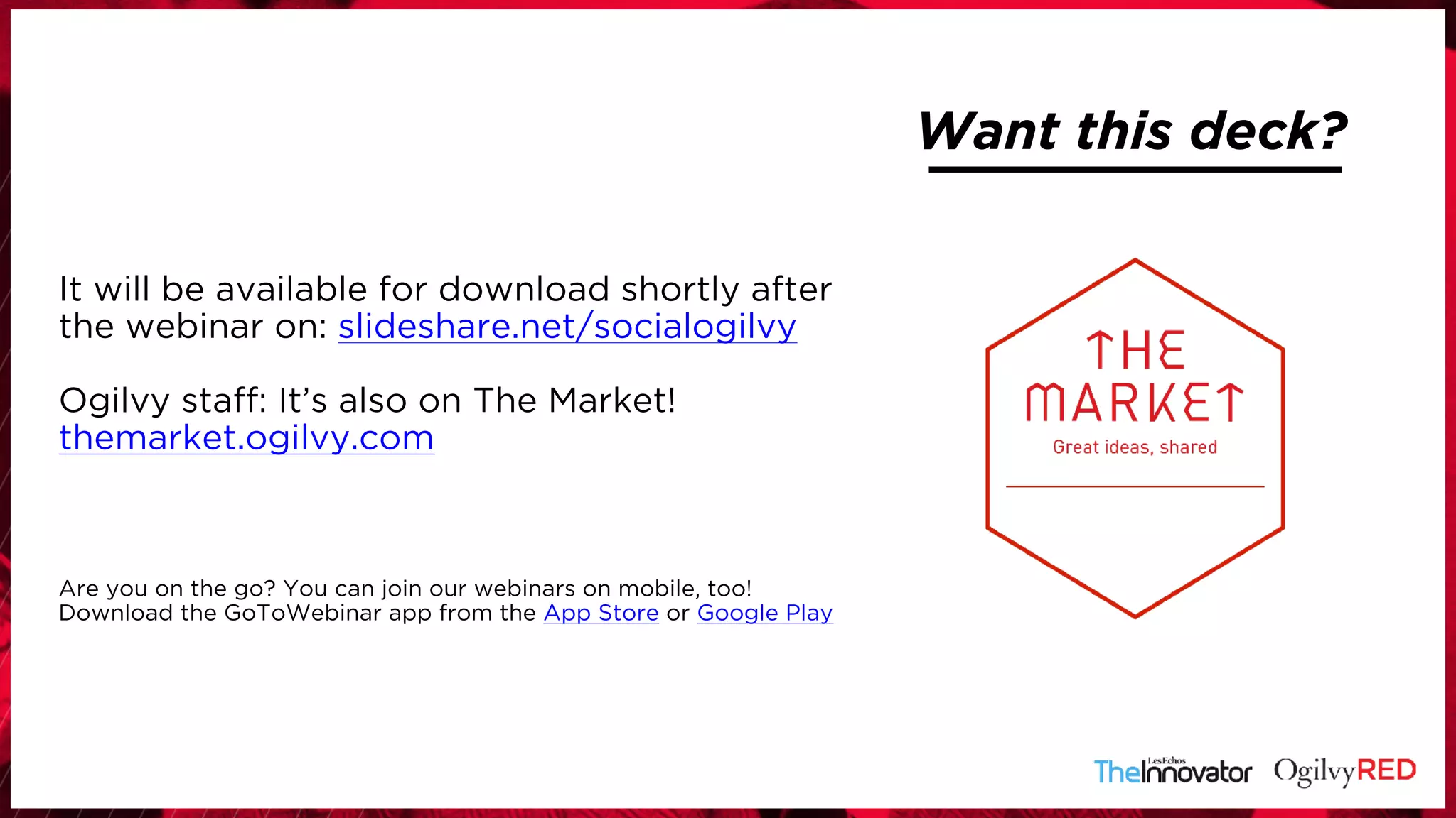 Want this deck?
It will be available for download shortly after
the webinar on: slideshare.net/socialogilvy
Ogilvy staff: It’s also on The Market!
themarket.ogilvy.com
Are you on the go? You can join our webinars on mobile, too!
Download the GoToWebinar app from the App Store or Google Play
 