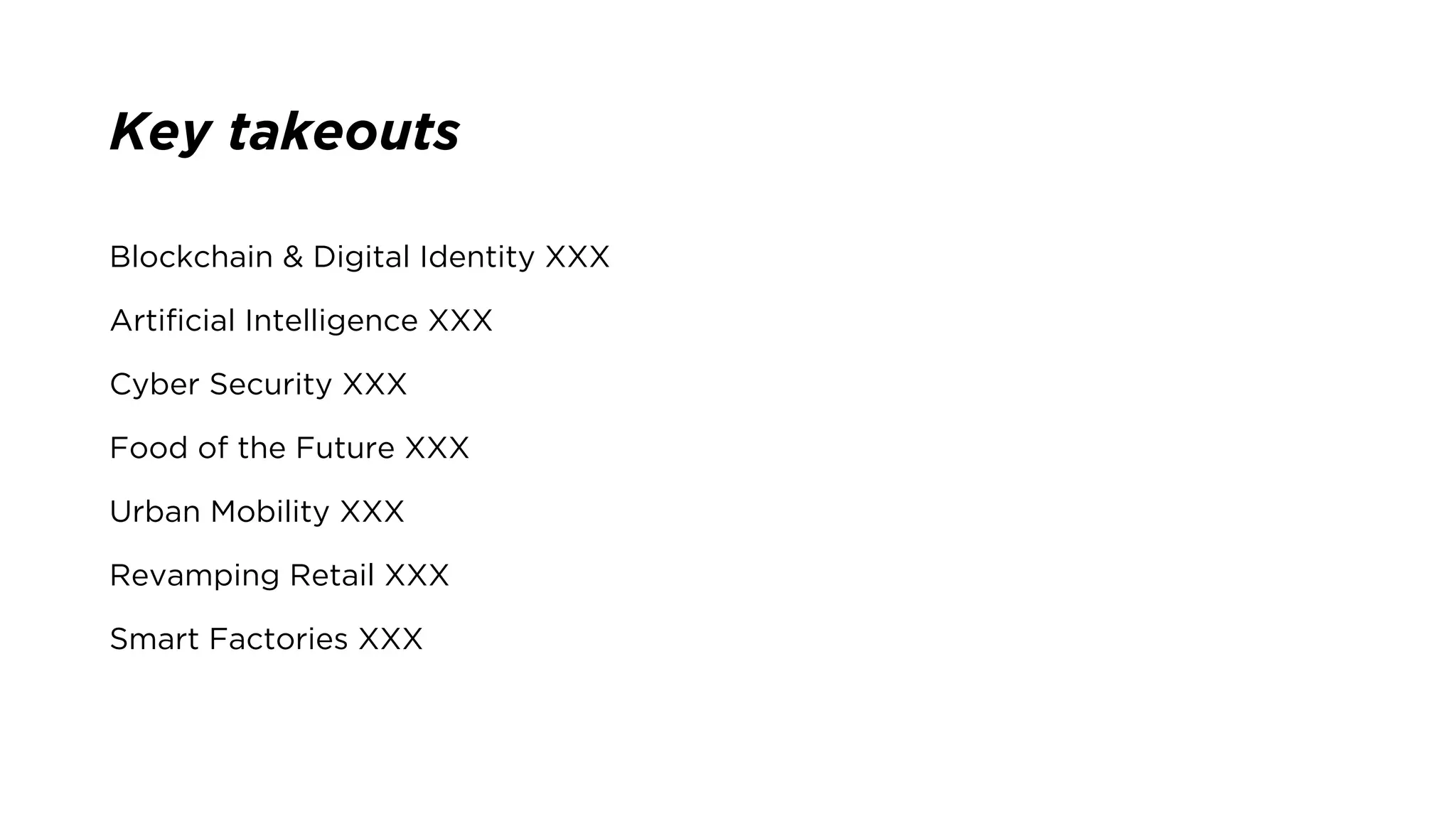 Key takeouts
Blockchain & Digital Identity XXX
Artificial Intelligence XXX
Cyber Security XXX
Food of the Future XXX
Urban Mobility XXX
Revamping Retail XXX
Smart Factories XXX
 