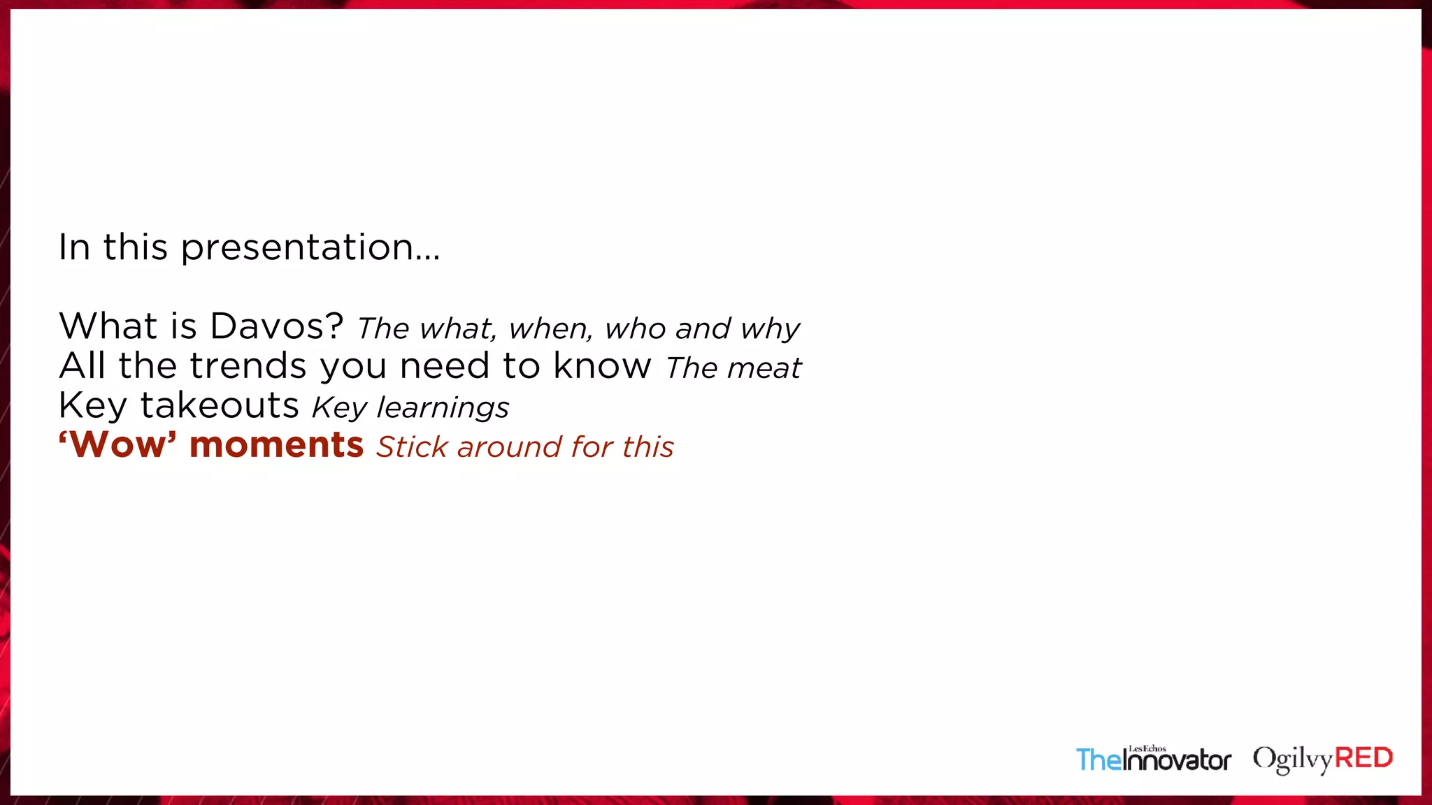In this presentation… 
 
What is Davos? The what, when, who and why
All the trends you need to know The meat
Key takeouts Key learnings
‘Wow’ moments Stick around for this
 