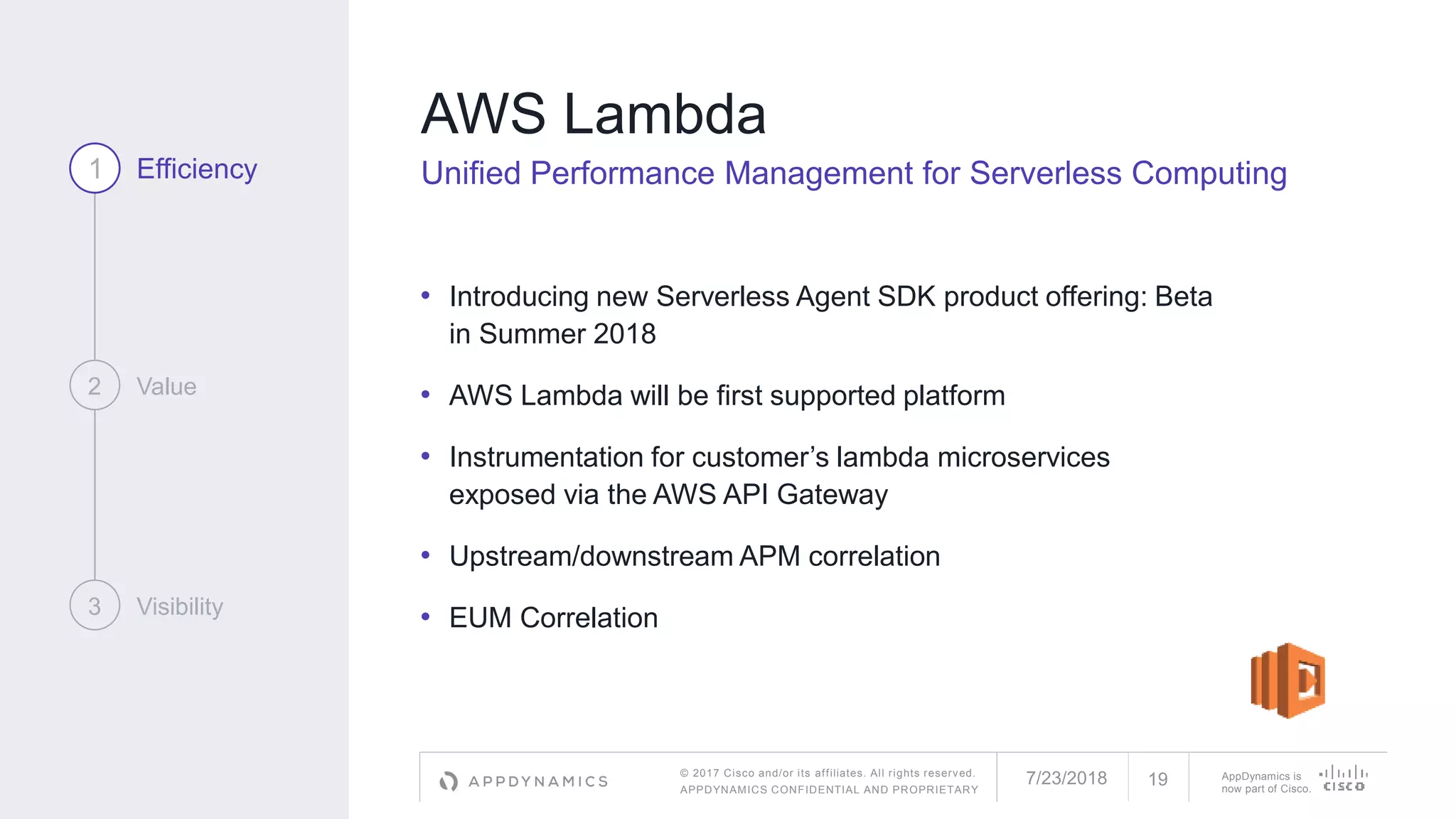 © 2017 Cisco and/or its affiliates. All rights reserved.
APPDYNAMICS CONFIDENTIAL AND PROPRIETARY
AppDynamics is
now part of Cisco.
AWS Lambda
Unified Performance Management for Serverless Computing
• Introducing new Serverless Agent SDK product offering: Beta
in Summer 2018
• AWS Lambda will be first supported platform
• Instrumentation for customer’s lambda microservices
exposed via the AWS API Gateway
• Upstream/downstream APM correlation
• EUM Correlation
1 Efficiency
2 Value
3 Visibility
7/23/2018 19
 