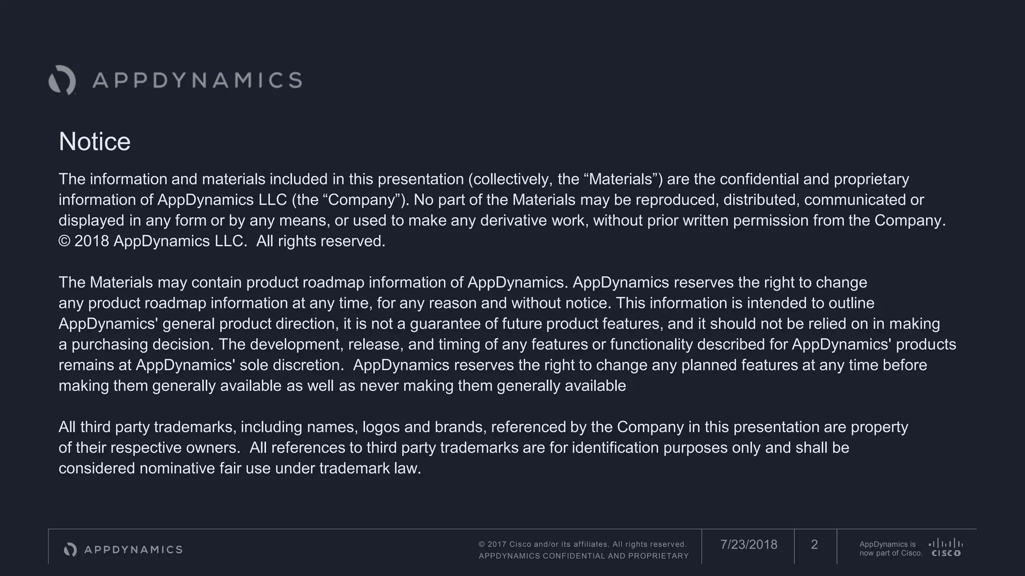 © 2017 Cisco and/or its affiliates. All rights reserved.
APPDYNAMICS CONFIDENTIAL AND PROPRIETARY
AppDynamics is
now part of Cisco.
Notice
The information and materials included in this presentation (collectively, the “Materials”) are the confidential and proprietary
information of AppDynamics LLC (the “Company”). No part of the Materials may be reproduced, distributed, communicated or
displayed in any form or by any means, or used to make any derivative work, without prior written permission from the Company.
© 2018 AppDynamics LLC. All rights reserved.
The Materials may contain product roadmap information of AppDynamics. AppDynamics reserves the right to change
any product roadmap information at any time, for any reason and without notice. This information is intended to outline
AppDynamics' general product direction, it is not a guarantee of future product features, and it should not be relied on in making
a purchasing decision. The development, release, and timing of any features or functionality described for AppDynamics' products
remains at AppDynamics' sole discretion. AppDynamics reserves the right to change any planned features at any time before
making them generally available as well as never making them generally available
All third party trademarks, including names, logos and brands, referenced by the Company in this presentation are property
of their respective owners. All references to third party trademarks are for identification purposes only and shall be
considered nominative fair use under trademark law.
7/23/2018 2
 