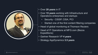 © 2017 Cisco and/or its affiliates. All rights reserved.
APPDYNAMICS CONFIDENTIAL AND PROPRIETARY
AppDynamics is
now part of Cisco.
• Over 20 years in IT
• Over 15 years working with Infrastructure and
Operations enterprises and startups
• Security - CISSP, CISA, PCI
• Started one of the first content filtering companies
• Head of global monitoring at Thomson Reuters
• Head of IT Operations at MFG.com (Bezos
Expeditions)
• Gartner Research VP 4 years
• Strategy AppDynamics 3.5 years
 