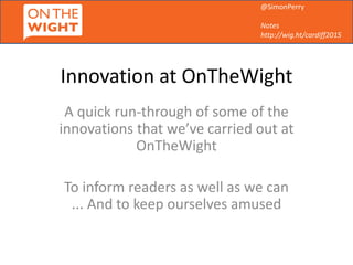 @SimonPerry
Notes
http://wig.ht/cardiff2015
Innovation at OnTheWight
A quick run-through of some of the
innovations that we’ve carried out at
OnTheWight
To inform readers as well as we can
... And to keep ourselves amused
 