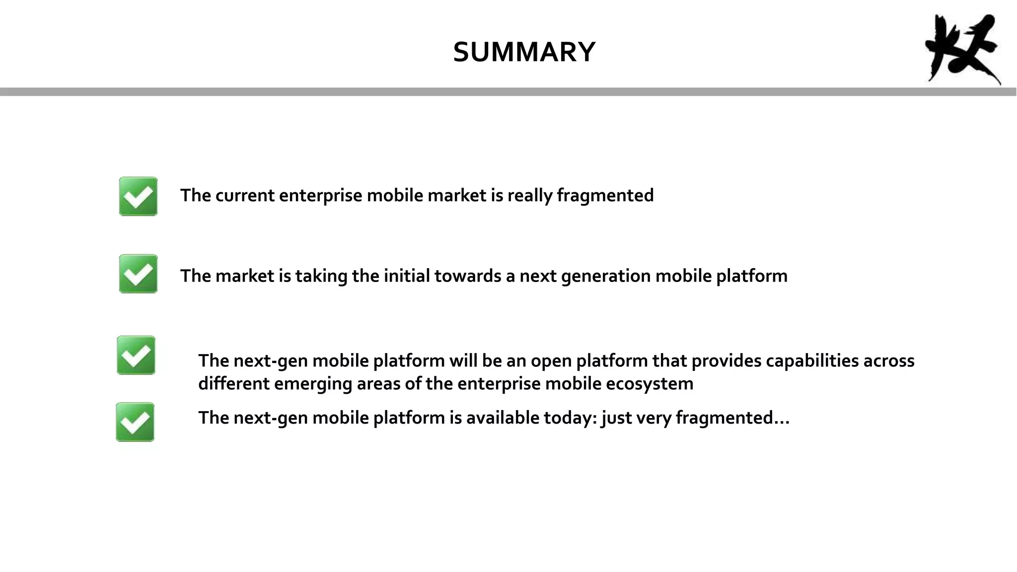 SUMMARY
The current enterprise mobile market is really fragmented
The market is taking the initial towards a next generation mobile platform
The next-gen mobile platform is available today: just very fragmented…
The next-gen mobile platform will be an open platform that provides capabilities across
different emerging areas of the enterprise mobile ecosystem
 