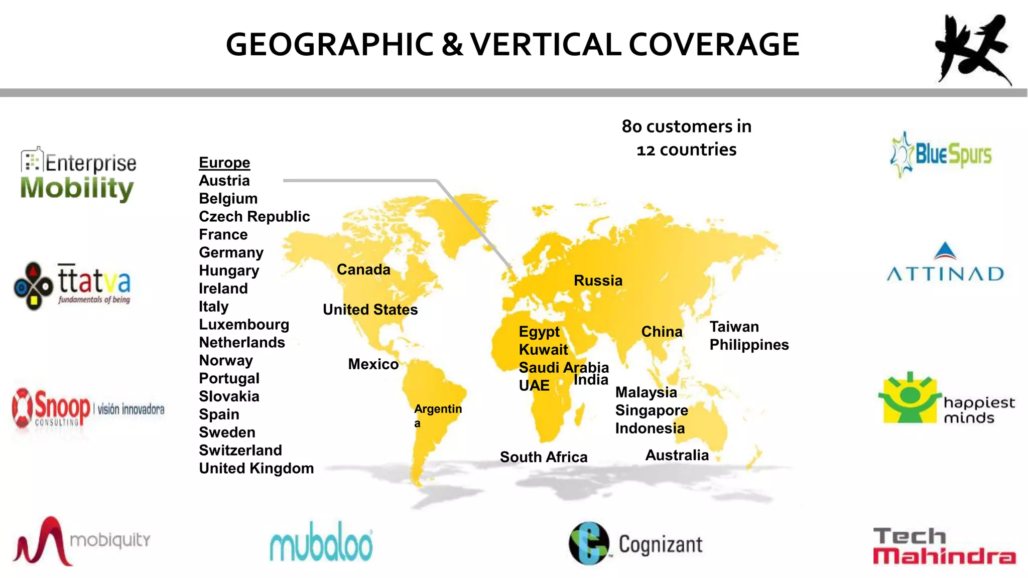 80 customers in
12 countries
Canada
United States
AustraliaSouth Africa
Taiwan
Philippines
Argentin
a
Egypt
Kuwait
Saudi Arabia
UAE
Mexico
India
Malaysia
Singapore
Indonesia
China
Europe
Austria
Belgium
Czech Republic
France
Germany
Hungary
Ireland
Italy
Luxembourg
Netherlands
Norway
Portugal
Slovakia
Spain
Sweden
Switzerland
United Kingdom
Russia
GEOGRAPHIC &VERTICAL COVERAGE
 