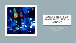 WHAT’S NEXT FOR
MANUFACTURING –
CANADA
Paul Young CPA CGA
July 26, 2020
 