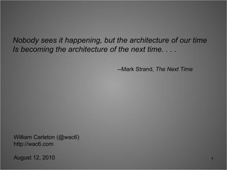 Nobody sees it happening, but the architecture of our time Is becoming the architecture of the next time. . . .  --Mark Strand,  The Next Time William Carleton (@wac6) http://wac6.com August 12, 2010 