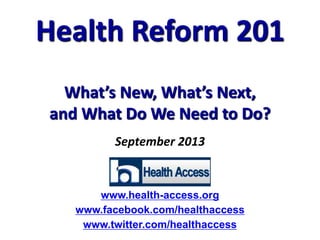 September 2013
Health Reform 201
What’s New, What’s Next,
and What Do We Need to Do?
www.health-access.org
www.facebook.com/healthaccess
www.twitter.com/healthaccess
 