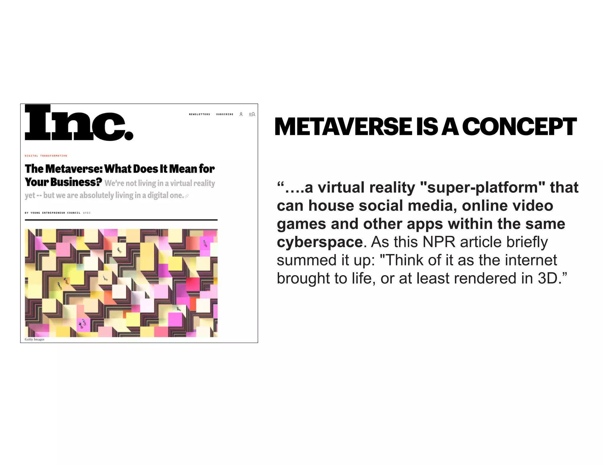 “….a virtual reality "super-platform" that
can house social media, online video
games and other apps within the same
cyberspace. As this NPR article briefly
summed it up: "Think of it as the internet
brought to life, or at least rendered in 3D.”
METAVERSEISACONCEPT
 