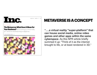 “….a virtual reality "super-platform" that
can house social media, online video
games and other apps within the same
cyberspace. As this NPR article briefly
summed it up: "Think of it as the internet
brought to life, or at least rendered in 3D.”
METAVERSEISACONCEPT
 