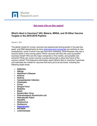 Get more info on this report!


What's Next in Vaccines? HIV, Malaria, MRSA, and 30 Other Vaccine
Targets in the 2010-2016 Pipeline

February 1, 2010


The global market for human vaccines has experienced strong growth in the past few
years, and R&D departments at many pharmaceutical companies are working on new
prophylactics, some of which may see near-term marketing. What illnesses may see a
vaccine option in the coming years? Which vaccines will have the most successful
business model? Who are the major companies in this market, and possible new
entrants? What can current vaccine success stories tell us about the future of the
vaccine market? This Kalorama Information report What's Next in Vaccines? examines
and estimates the market for vaccines that have yet to be launched, including the
following target areas:

        Addiction
        Allergy
        Alzheimer’s Disease
        Anthrax
        Asthma
        Campylobacter Infection
        Chlamydia
        Croup
        Dengue Fever
        Diabetes
        Ebola
        Epstein-Barr Virus
        Enterotoxigenic Escherichia coli
        Helicobacter Pylori
        Hepatitis
        Herpesvirus
        Hookworm
        Hypertension
        HIV/AIDS
        Leishmaniasis
 