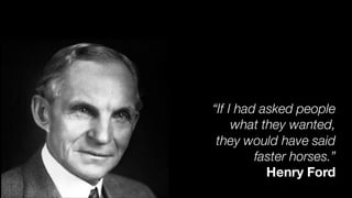 “If I had asked people
what they wanted,
they would have said
faster horses.”
Henry Ford
 