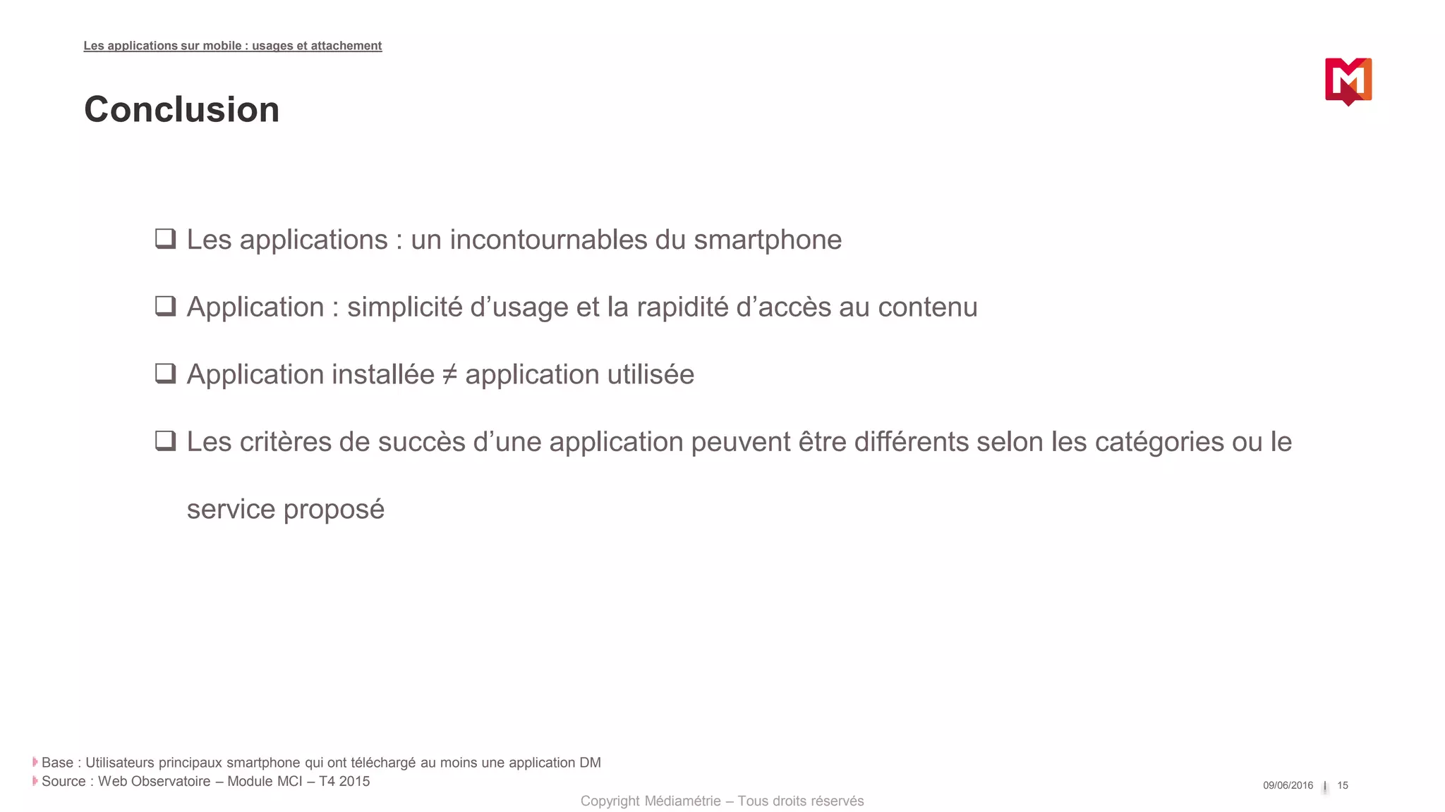 Copyright Médiamétrie – Tous droits réservés
09/06/2016 15
Base : Utilisateurs principaux smartphone qui ont téléchargé au moins une application DM
Source : Web Observatoire – Module MCI – T4 2015
Les applications sur mobile : usages et attachement
Conclusion
 Les applications : un incontournables du smartphone
 Application : simplicité d’usage et la rapidité d’accès au contenu
 Application installée ≠ application utilisée
 Les critères de succès d’une application peuvent être différents selon les catégories ou le
service proposé
 