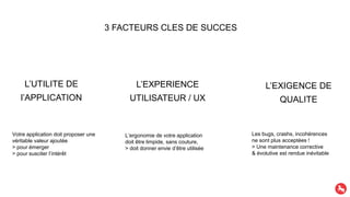 3 FACTEURS CLES DE SUCCES
L’UTILITE DE
l’APPLICATION
L’EXPERIENCE
UTILISATEUR / UX
L’EXIGENCE DE
QUALITE
Votre application doit proposer une
véritable valeur ajoutée
> pour émerger
> pour susciter l’intérêt
L’ergonomie de votre application
doit être limpide, sans couture,
> doit donner envie d’être utilisée
Les bugs, crashs, incohérences
ne sont plus acceptées !
> Une maintenance corrective
& évolutive est rendue inévitable
 