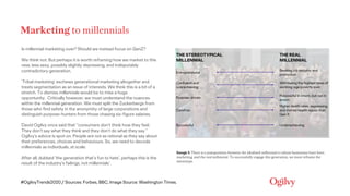 #OgilvyTrends2020 / Sources: Forbes, BBC, Image Source: Washington Times.
Marketing to millennials
Is millennial marketing over? Should we instead focus on GenZ?
We think not. But perhaps it is worth reframing how we market to this
new, less sexy, possibly slightly depressing, and indisputably
contradictory generation.
‘Tribal marketing’ eschews generational marketing altogether and
treats segmentation as an issue of interests. We think this is a bit of a
stretch. To dismiss millennials would be to miss a huge
opportunity. Critically however, we must understand the nuances
within the millennial generation. We must split the Zuckerbergs from
those who find safety in the anonymity of large corporations and
distinguish purpose-hunters from those chasing six-figure salaries.
David Ogilvy once said that “consumers don’t think how they feel.
They don’t say what they think and they don’t do what they say.”
Ogilvy’s advice is spot on. People are not as rational as they say about
their preferences, choices and behaviours. So, we need to decode
millennials as individuals, at scale.
After all, dubbed ‘the generation that’s fun to hate’, perhaps this is the
result of the industry’s failings, not millennials’.
Image 1: There is a juxtaposition between the idealised millennial to whom businesses have been
marketing, and the real millennial. To successfully engage this generation, we must reframe the
stereotype.
THE STEREOTYPICAL
MILLENNIAL
THE REAL
MILLENNIAL
Entrepreneurial
Seeking job security and
promotion
Confident and
overachieving
Witnessing the highest rates of
working-age poverty ever
Purpose-driven
Purposeful in intent, but not in
action
Carefree
Higher death rates, depressing,
and mental health issues than
Gen X
Successful Underachieving
 