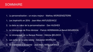 SOMMAIRE
1. La personnalisation : un enjeu majeur - Mathieu MORGENSZTERN
1. Les impératifs en 2016 – Jean-Marc ANTUSZEWICZ
2. La data au cœur de la personnalisation – Dan HUGHES
3. Le témoignage de Price Minister – Patrick HERRMANN et Benoît BOURDON
4. Le témoignage de La Banque Postale – Héloïse BELDICO
5. Les outils de la suite Adobe – Sébastien MORALDO
6. De l’ambition à la réalité - Jean-Marc ANTUSZEWICZ
 