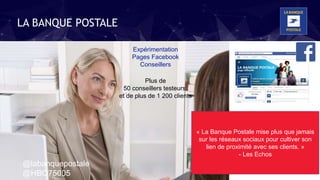 Expérimentation
Pages Facebook
Conseillers
« La Banque Postale mise plus que jamais
sur les réseaux sociaux pour cultiver son
lien de proximité avec ses clients. »
- Les Echos
Plus de
50 conseillers testeurs,
et de plus de 1 200 clients
LA BANQUE POSTALE
@labanquepostale
@HBO75005
 